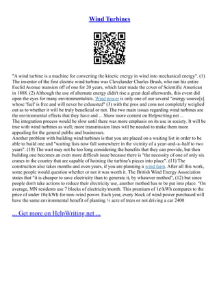 Wind Turbines
"A wind turbine is a machine for converting the kinetic energy in wind into mechanical energy". (1)
The inventor of the first electric wind turbine was Clevelander Charles Brush, who ran his entire
Euclid Avenue mansion off of one for 20 years, which later made the cover of Scientific American
in 1888. (2) Although the use of alternate energy didn't rise a great deal afterwards, this event did
open the eyes for many environmentalists. Wind power is only one of our several "energy source[s]
whose 'fuel' is free and will never be exhausted" (3) with the pros and cons not completely weighed
out as to whether it will be truly beneficial or not. The two main issues regarding wind turbines are
the environmental effects that they have and ... Show more content on Helpwriting.net ...
The integration process would be slow until there was more emphasis on its use in society. It will be
true with wind turbines as well; more transmission lines will be needed to make them more
appealing for the general public and businesses.
Another problem with building wind turbines is that you are placed on a waiting list in order to be
able to build one and "waiting lists now fall somewhere in the vicinity of a year–and–a–half to two
years". (10) The wait may not be too long considering the benefits that they can provide, but then
building one becomes an even more difficult issue because there is "the necessity of one of only six
cranes in the country that are capable of hoisting the turbine's pieces into place". (11) The
construction also takes months and even years, if you are planning a wind farm. After all this work,
some people would question whether or not it was worth it. The British Wind Energy Association
states that "it is cheaper to save electricity than to generate it, by whatever method", (12) but since
people don't take actions to reduce their electricity use, another method has to be put into place. "On
average, MN residents use 7 blocks of electricity/month. This premium of 1¢/kWh compares to the
price of under 10¢/kWh for non–wind power. Each year, every block of wind power purchased will
have the same environmental benefit of planting ½ acre of trees or not driving a car 2400
... Get more on HelpWriting.net ...
 