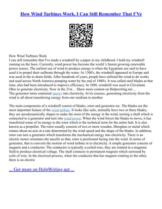 How Wind Turbines Work. I Can Still Remember That I’Ve
How Wind Turbines Work
I can still remember that I've made a windmill by a paper in my childhood. I hold my windmill
running on the lawn. Currently, wind power has become the world 's fastest growing renewable
power source. The earliest use of wind to produce energy is when the Egyptians are said to have
used it to propel their sailboats through the water. At 1300's, the windmill appeared in Europe and
was used in the to drain fields. After hundreds of years, people have utilized the wind to do works
and used across North America pumping water by the end of 1800's. It was called steel blades at that
time, also had been introduced to improve efficiency. In 1888, windmill was used in Cleveland,
Ohio to generate electricity. Now in the 21st ... Show more content on Helpwriting.net ...
The generator turns rotational energy into electricity. At its essence, generating electricity from the
wind is all about transferring energy from one medium to another.
The main components of a windmill consist of blades, rotor and generator etc. The blades are the
most important feature of the wind turbine. It looks like sails, normally have two or three blades,
they are aerodynamically shapes to make the most of the energy in the wind, turning a shaft which is
connected to a generator and turn into wind power. When the wind forces the blades to move, it has
transferred some of its energy to the rotor which is the technical term for the entire hub. It is also
known as a propeller. The rotor usually consists of two or more wooden, fiberglass or metal which
rotates about an axis at a rate determined by the wind speed and the shape of the blades. In addition,
rotor can turn a generator which transforms the mechanical energy into electricity. There is an
electric motor orientates the nacelle so that, rotor is positioned facing into the wind. In terms of
generator, that is converts the motion of wind turbine in to electricity. A simple generator consists of
magnets and a conductor. The conductor is typically a coiled wire, they are rotated in a magnetic
field to produce electrical voltage. The shaft connects to permanent magnets which surround by
coils of wire. In the electrical process, when the conductor that has magnets rotating to the other,
there is an electric
... Get more on HelpWriting.net ...
 