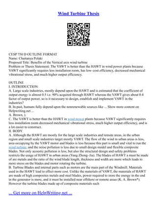 Wind Turbine Thesis
CESP 750 D OUTLINE FORMAT
Name: Chaitanya Polaki
Proposed Title: Benefits of the Vertical axis wind turbine
Problem or Thesis Statement: The VAWT is better than the HAWT in wind power plants because
VAWT significantly requires less installation room, has low–cost efficiency, decreased mechanical
vibrational stress, and much higher output efficiency.
OUTLINE
I. INTRODUCTION
A. Large scale industries, mostly depend upon the HAWT and is estimated that the coefficient of
output energy is almost 0.5 i.e. 90% acquired through HAWT whereas the VAWT gives about 0.4
factor of output power, so is it necessary to design, establish and implement VAWT in the
industries?
B. In past, humans fully depend upon the nonrenewable sources like ... Show more content on
Helpwriting.net ...
A. Brown, ).
C. The VAWT is better than the HAWT in wind power plants because VAWT significantly requires
less installation room decreased mechanical vibrational stress, much higher output efficiency, and is
a lot easier to construct.
II. BODY
A. Although the HAWT are mostly for the large scale industries and remote areas, in the urban
region and small scale industries target mostly VAWT. The flow of the wind in urban areas is less,
area occupying by the VAWT motor and blades is less because this part is small and vital to run the
wind turbine, and the noise pollution is less due to small design model and flexible composite
blades. Not only acoustic pollution is less, but also the structural design and safety problems
restricts the usage of HAWT in urban areas (Yang Zhong–Jia). The blades of HAWT a must be made
of are metals and the ratio of the wind blade length, thickness and width are more which leads to
more stress on the blades and motor rotating the turbine.
B. Turbine Blades and internal parts such as motors are the main part of the Windmill. Materials
used in the HAWT lead to effect more cost. Unlike the materials of VAWT, the materials of HAWT
are made of high composites metals and steel blades, power required to store the energy in the end
in the generator is more, and it must be installed near offshore or remote areas (K. A. Brown*).
However the turbine blades made up of composite materials such
... Get more on HelpWriting.net ...
 