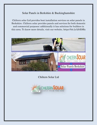 Solar Panels in Berkshire & Buckinghamshire
Chiltern solar Ltd provides best installation services on solar panels in
Berkshire. Chiltern solar provides panels and services for both domestic
and commercial purposes; additionally it has solutions for builders in
this area. To know more details, visit our website, https://bit.ly/2JtE9Rx
Chiltern Solar Ltd
 