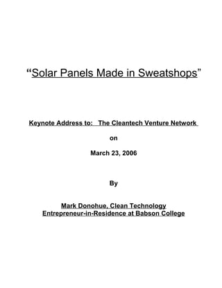 “Solar Panels Made in Sweatshops”



Keynote Address to: The Cleantech Venture Network

                       on

                 March 23, 2006



                       By


         Mark Donohue, Clean Technology
   Entrepreneur-in-Residence at Babson College
 