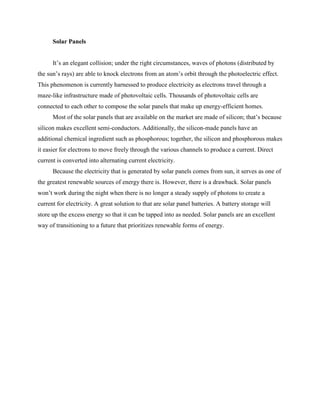 Solar Panels
It’s an elegant collision; under the right circumstances, waves of photons (distributed by
the sun’s rays) are able to knock electrons from an atom’s orbit through the photoelectric effect.
This phenomenon is currently harnessed to produce electricity as electrons travel through a
maze-like infrastructure made of photovoltaic cells. Thousands of photovoltaic cells are
connected to each other to compose the solar panels that make up energy-efficient homes.
Most of the solar panels that are available on the market are made of silicon; that’s because
silicon makes excellent semi-conductors. Additionally, the silicon-made panels have an
additional chemical ingredient such as phosphorous; together, the silicon and phosphorous makes
it easier for electrons to move freely through the various channels to produce a current. Direct
current is converted into alternating current electricity.
Because the electricity that is generated by solar panels comes from sun, it serves as one of
the greatest renewable sources of energy there is. However, there is a drawback. Solar panels
won’t work during the night when there is no longer a steady supply of photons to create a
current for electricity. A great solution to that are solar panel batteries. A battery storage will
store up the excess energy so that it can be tapped into as needed. Solar panels are an excellent
way of transitioning to a future that prioritizes renewable forms of energy.
 