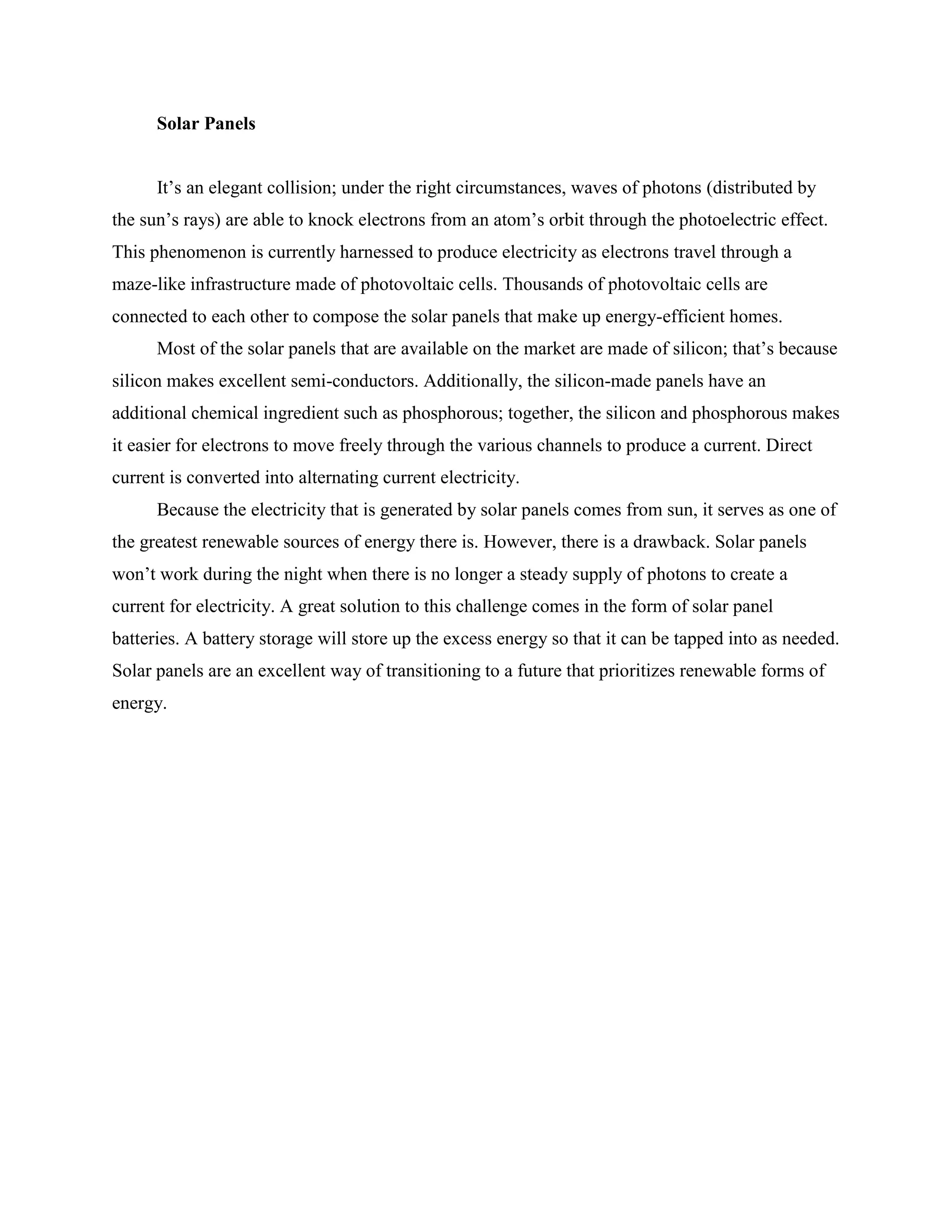 Solar Panels
It’s an elegant collision; under the right circumstances, waves of photons (distributed by
the sun’s rays) are able to knock electrons from an atom’s orbit through the photoelectric effect.
This phenomenon is currently harnessed to produce electricity as electrons travel through a
maze-like infrastructure made of photovoltaic cells. Thousands of photovoltaic cells are
connected to each other to compose the solar panels that make up energy-efficient homes.
Most of the solar panels that are available on the market are made of silicon; that’s because
silicon makes excellent semi-conductors. Additionally, the silicon-made panels have an
additional chemical ingredient such as phosphorous; together, the silicon and phosphorous makes
it easier for electrons to move freely through the various channels to produce a current. Direct
current is converted into alternating current electricity.
Because the electricity that is generated by solar panels comes from sun, it serves as one of
the greatest renewable sources of energy there is. However, there is a drawback. Solar panels
won’t work during the night when there is no longer a steady supply of photons to create a
current for electricity. A great solution to this challenge comes in the form of solar panel
batteries. A battery storage will store up the excess energy so that it can be tapped into as needed.
Solar panels are an excellent way of transitioning to a future that prioritizes renewable forms of
energy.
 