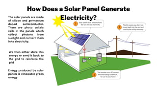 How Does a Solar Panel Generate
Electricity?
The solar panels are made
of silicon and germanium
doped semiconductor.
There are photo voltaic
cells in the panels which
collect photons from
sunlight and convert them
in to electricity.
We then either store this
energy or send it back to
the grid to reinforce the
grid
Energy produced by solar
panels is renewable green
energy
 