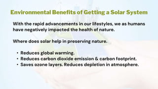 Environmental Benefits of Getting a Solar System
With the rapid advancements in our lifestyles, we as humans
have negatively impacted the health of nature.
Where does solar help in preserving nature.
• Reduces global warming.
• Reduces carbon dioxide emission & carbon footprint.
• Saves ozone layers. Reduces depletion in atmosphere.
 