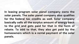In leasing program solar panel company owns the
solar panels. The solar panel company also qualifies
for the federal tax credits as well. Solar company
basically sells all the surplus amount of energy back
to the grid and gets paid for that in the form of
rebate. To add to that, they also get paid by the
homeowners which is a rental payment of the solar
panels.
 