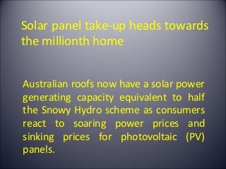 Solar panel take-up heads towards
the millionth home


Australian roofs now have a solar power
generating capacity equivalent to half
the Snowy Hydro scheme as consumers
react to soaring power prices and
sinking prices for photovoltaic (PV)
panels.
 
