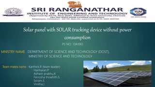 Solar panel with SOLAR tracking device without power
consumption
MNISTRY NAME : DEPARTMENT OF SCIENCE AND TECHNOLOGY (DOST),
MINISTRY OF SCIENCE AND TECHNOLOGY
Team mates name : Karthick.R (team leader)
Hariharan.P
Ashwin prabhu.K
Ferrosha thowhith.S
Sriram.S
Vinitha.J
PS NO : DA1065
 