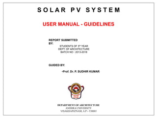 S O L A R P V S Y S T E M
USER MANUAL - GUIDELINES
GUIDED BY:
•Prof. Dr. P. SUDHIR KUMAR
DEPARTMENT OF ARCHITECTURE
ANDHRA UNIVERSITY
VISAKHAPATNAM, A.P – 530003
REPORT SUBMITTED
BY:
STUDENTS OF 5th YEAR
DEPT. OF ARCHITECTURE
BATCH NO : 2013-2018
 