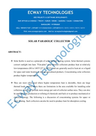 SOLAR PARABOLIC COLLECTOR
ABSTRACT:
 Solar Kettle is used as a principle of solar thermal heating system. Solar thermal systems
convert sunlight into heat. "Flat-plate" solar thermal collectors produce heat at relatively
low temperatures (80 to 140°F [27 to 60°C]), and are generally used to heat air or a liquid
for space and water heating or drying agricultural products. Concentrating solar collectors
produce higher temperatures.
 They are most often used where higher temperature heat is desirable, there are large
thermal loads, and/or where there are limitations in the area available for installing solar
collectors, since they provide more energy per unit of collector surface area. They can also
be applied in the production or refining of chemicals and fuels or to produce mechanical or
electrical energy. The following is a discussion of concentrating systems for space or
water heating. Such collectors can also be used to produce heat for absorption cooling.
ECWAY TECHNOLOGIES
IEEE PROJECTS & SOFTWARE DEVELOPMENTS
OUR OFFICES @ CHENNAI / TRICHY / KARUR / ERODE / MADURAI / SALEM / COIMBATORE
BANGALORE / HYDRABAD
CELL: 9894917187 | 875487 1111/2222/3333 | 8754872111 / 3111 / 4111 / 5111 / 6111
Visit: www.ecwayprojects.com Mail to: ecwaytechnologies@gmail.com
 