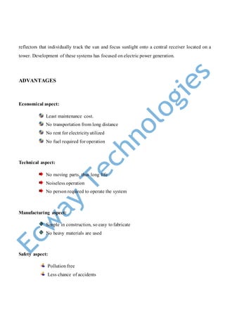 reflectors that individually track the sun and focus sunlight onto a central receiver located on a
tower. Development of these systems has focused on electric power generation.
ADVANTAGES
Economical aspect:
Least maintenance cost.
No transportation from long distance
No rent for electricityutilized
No fuel required for operation
Technical aspect:
No moving parts, thus long life
Noiseless operation
No person required to operate the system
Manufacturing aspect:
Simple in construction, so easy to fabricate
No heavy materials are used
Safety aspect:
Pollution free
Less chance of accidents
 