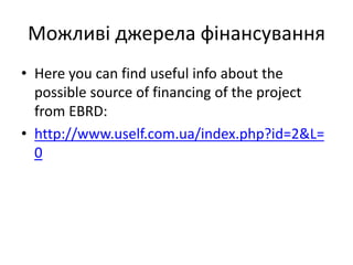 Можливі джерела фінансування
• Here you can find useful info about the
possible source of financing of the project
from EBRD:
• http://www.uself.com.ua/index.php?id=2&L=
0
 