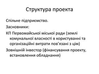 Структура проекта
Спільне підприємство.
Засновники:
КП Первомайської міської ради (землі
комунальної власності в користуванні та
організаційні витрати пов’язані з цім)
Зовнішній інвестор (фінансування проекту,
встановлення обладнання)
 
