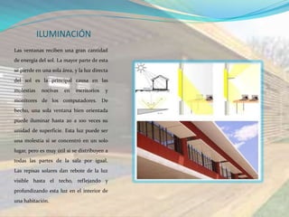 ILUMINACIÓN
Las ventanas reciben una gran cantidad
de energía del sol. La mayor parte de esta
se pierde en una sola área, y la luz directa
del sol es la principal causa en las
molestias    nocivas   en   escritorios   y
monitores de los computadores. De
hecho, una sola ventana bien orientada
puede iluminar hasta 20 a 100 veces su
unidad de superficie. Esta luz puede ser
una molestia si se concentró en un solo
lugar, pero es muy útil si se distribuyen a
todas las partes de la sala por igual.
Las repisas solares dan rebote de la luz
visible hasta el techo, reflejando y
profundizando esta luz en el interior de
una habitación.
 