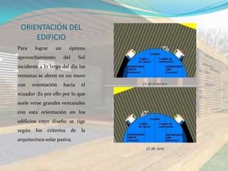 ORIENTACIÓN DEL
     EDIFICIO
Para     lograr    un      óptimo
aprovechamiento         del        Sol
incidente a lo largo del día las
ventanas se abren en un muro
con     orientación     hacia       el
ecuador .Es por ello por lo que
suele verse grandes ventanales
con esta orientación en los
edificios cuyo diseño se rige
según    los   criterios      de    la
arquitectura solar pasiva.
 