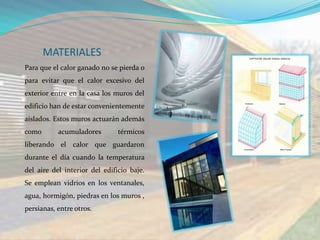 MATERIALES
Para que el calor ganado no se pierda o
para evitar que el calor excesivo del
exterior entre en la casa los muros del
edificio han de estar convenientemente
aislados. Estos muros actuarán además
como       acumuladores        térmicos
liberando el calor que guardaron
durante el día cuando la temperatura
del aire del interior del edificio baje.
Se emplean vidrios en los ventanales,
agua, hormigón, piedras en los muros ,
persianas, entre otros.
 