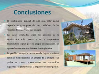 Conclusiones
 El rendimiento general de una casa solar pasiva

  depende en gran parte del uso cuidadoso de las

  medidas de conservación de energía.

 Las casas diseñadas según          los criterios de la

  arquitectura solar pasiva      y   de   la   arquitectura

  bioclimática logran por su propia configuración un

  aprovechamiento automático de la energía solar.

 Es posible, aunque a menor escala, lograr mediante

  sencillas modificaciones un empleo de la energía solar

  pasiva en    casas convencionales no construidas

  siguiendo los principios de la arquitectura solar pasiva.
 
