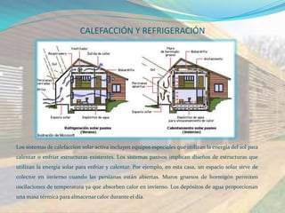 CALEFACCIÓN Y REFRIGERACIÓN




Los sistemas de calefacción solar activa incluyen equipos especiales que utilizan la energía del sol para
calentar o enfriar estructuras existentes. Los sistemas pasivos implican diseños de estructuras que
utilizan la energía solar para enfriar y calentar. Por ejemplo, en esta casa, un espacio solar sirve de
colector en invierno cuando las persianas están abiertas. Muros gruesos de hormigón permiten
oscilaciones de temperatura ya que absorben calor en invierno. Los depósitos de agua proporcionan
una masa térmica para almacenar calor durante el día.
 