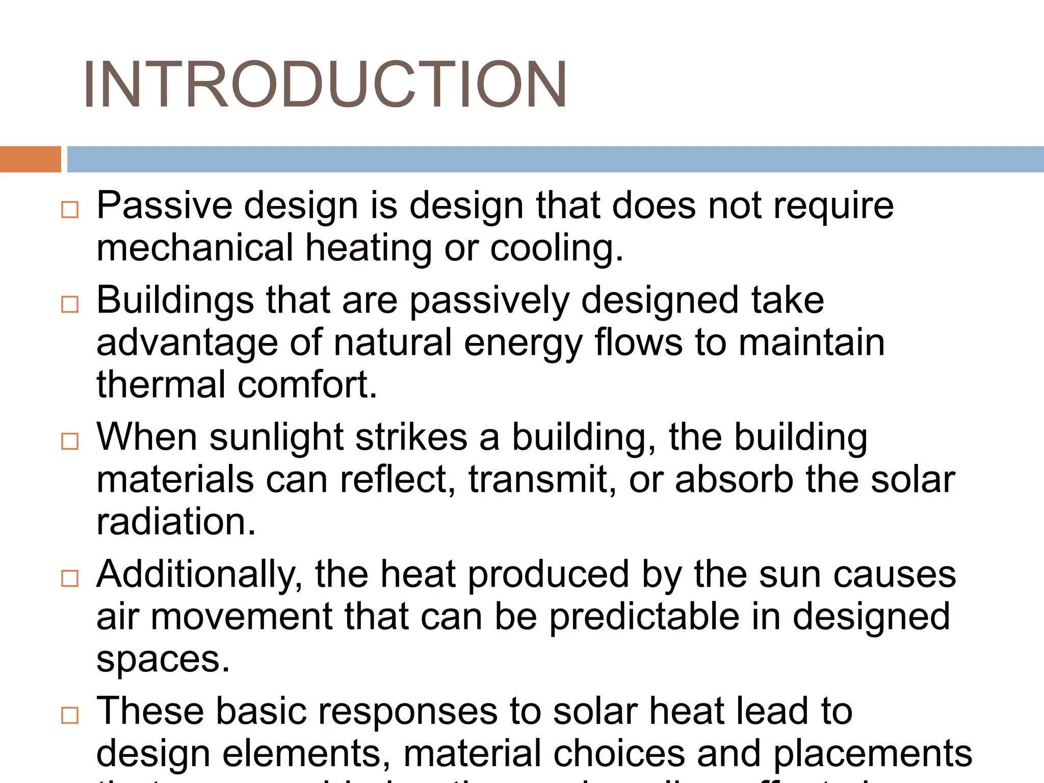 INTRODUCTIONPassive design is design that does not require mechanical heating or cooling. Buildings that are passively designed take advantage of natural energy flows to maintain thermal comfort.When sunlight strikes a building, the building materials can reflect, transmit, or absorb the solar radiation. Additionally, the heat produced by the sun causes air movement that can be predictable in designed spaces. These basic responses to solar heat lead to design elements, material choices and placements that can provide heating and cooling effects in a building. 