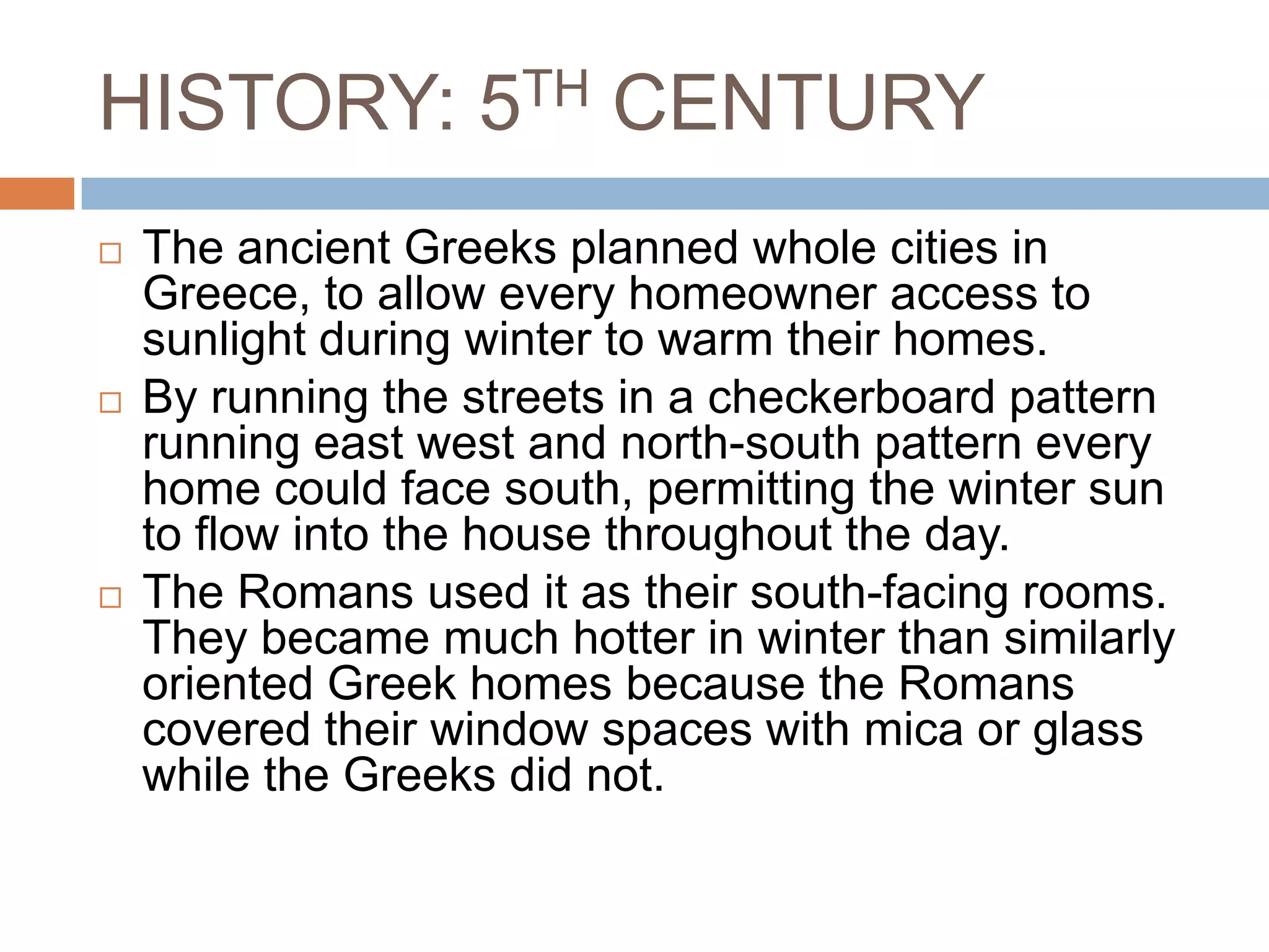 HISTORY: 5TH CENTURYThe ancient Greeks planned whole cities in Greece, to allow every homeowner access to sunlight during winter to warm their homes. By running the streets in a checkerboard pattern running east west and north-south pattern every home could face south, permitting the winter sun to flow into the house throughout the day.The Romans used it as their south-facing rooms. They became much hotter in winter than similarly oriented Greek homes because the Romans covered their window spaces with mica or glass while the Greeks did not.