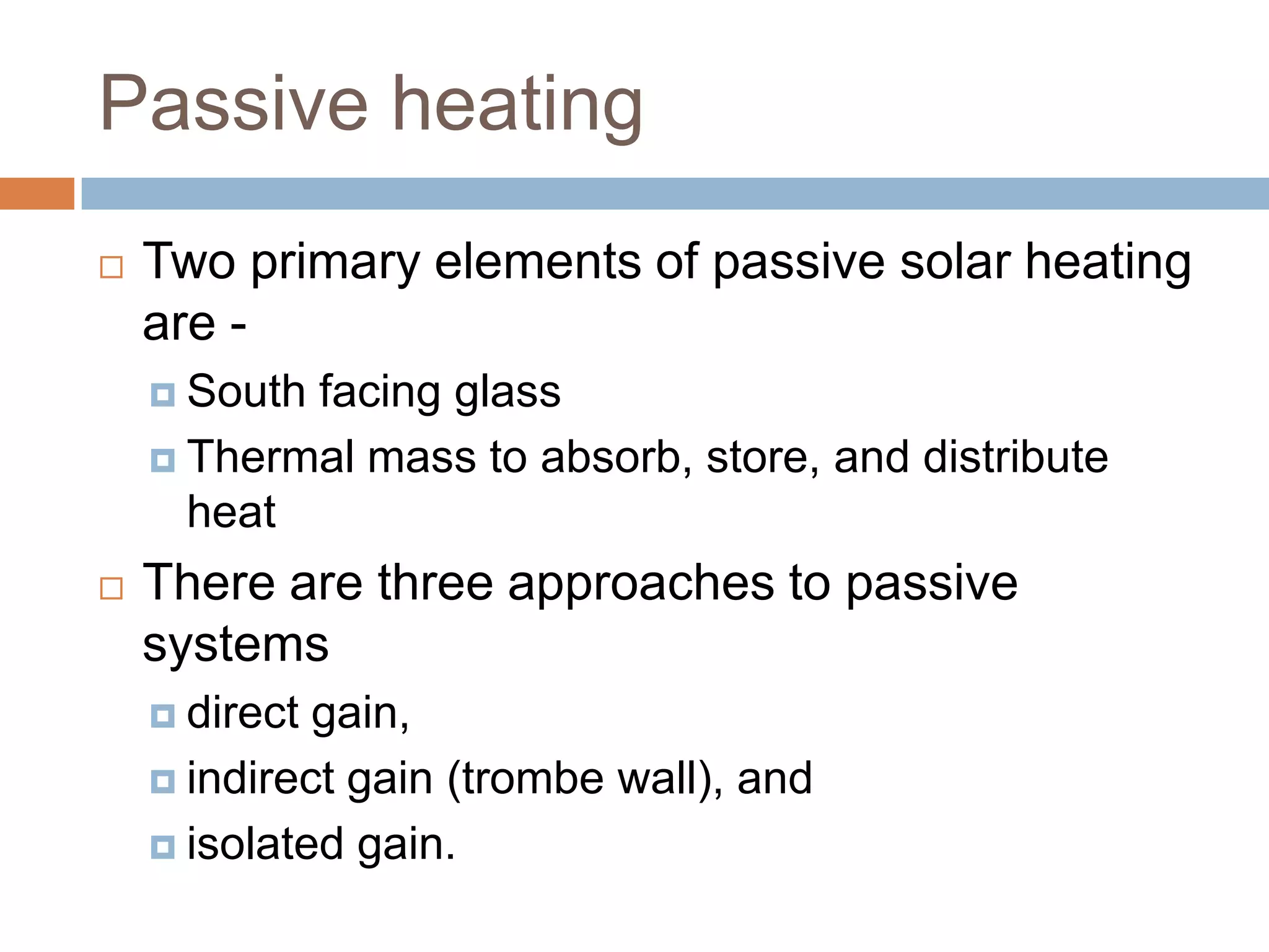Passive heatingTwo primary elements of passive solar heating are -South facing glassThermal mass to absorb, store, and distribute heat There are three approaches to passive systemsdirect gain, indirect gain (trombe wall), and isolated gain. 