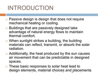 INTRODUCTIONPassive design is design that does not require mechanical heating or cooling. Buildings that are passively designed take advantage of natural energy flows to maintain thermal comfort.When sunlight strikes a building, the building materials can reflect, transmit, or absorb the solar radiation. Additionally, the heat produced by the sun causes air movement that can be predictable in designed spaces. These basic responses to solar heat lead to design elements, material choices and placements that can provide heating and cooling effects in a building. 