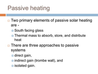 Passive heatingTwo primary elements of passive solar heating are -South facing glassThermal mass to absorb, store, and distribute heat There are three approaches to passive systemsdirect gain, indirect gain (trombe wall), and isolated gain. 