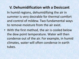 V. Dehumidification with a Desiccant 
In humid regions, dehumidifying the air in 
summer is very desirable for thermal comfort 
and control of mildew. Two fundamental ways 
to remove moisture from the air exist. 
• With the first method, the air is cooled below 
the dew point temperature. Water will then 
condense out of the air. For example, in humid 
climates, water will often condense in earth 
tubes. 
 