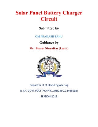 Solar Panel Battery Charger
Circuit
Submitted by
OM PRAKASH SAHU
Guidance by
Mr. Bharat Nirmalkar (Leact.)
Department of ElectrEngineering
R.K.R. GOVT.POLYTACHNIC JANJGIR C.G (495668)
SESSION-2019
 