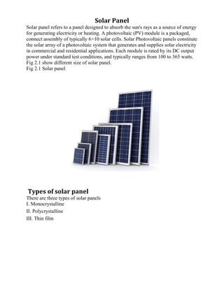Solar Panel
Solar panel refers to a panel designed to absorb the sun's rays as a source of energy
for generating electricity or heating. A photovoltaic (PV) module is a packaged,
connect assembly of typically 6×10 solar cells. Solar Photovoltaic panels constitute
the solar array of a photovoltaic system that generates and supplies solar electricity
in commercial and residential applications. Each module is rated by its DC output
power under standard test conditions, and typically ranges from 100 to 365 watts.
Fig 2.1 show different size of solar panel.
Fig 2.1 Solar panel
Types of solar panel
There are three types of solar panels
I. Monocrystalline
II. Polycrystalline
III. Thin film
 