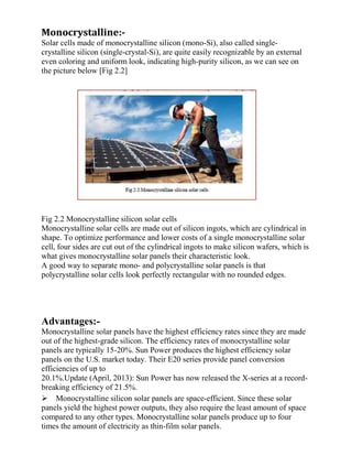 Monocrystalline:-
Solar cells made of monocrystalline silicon (mono-Si), also called single-
crystalline silicon (single-crystal-Si), are quite easily recognizable by an external
even coloring and uniform look, indicating high-purity silicon, as we can see on
the picture below [Fig 2.2]
Fig 2.2 Monocrystalline silicon solar cells
Monocrystalline solar cells are made out of silicon ingots, which are cylindrical in
shape. To optimize performance and lower costs of a single monocrystalline solar
cell, four sides are cut out of the cylindrical ingots to make silicon wafers, which is
what gives monocrystalline solar panels their characteristic look.
A good way to separate mono- and polycrystalline solar panels is that
polycrystalline solar cells look perfectly rectangular with no rounded edges.
Advantages:-
Monocrystalline solar panels have the highest efficiency rates since they are made
out of the highest-grade silicon. The efficiency rates of monocrystalline solar
panels are typically 15-20%. Sun Power produces the highest efficiency solar
panels on the U.S. market today. Their E20 series provide panel conversion
efficiencies of up to
20.1%.Update (April, 2013): Sun Power has now released the X-series at a record-
breaking efficiency of 21.5%.
Monocrystalline silicon solar panels are space-efficient. Since these solar
panels yield the highest power outputs, they also require the least amount of space
compared to any other types. Monocrystalline solar panels produce up to four
times the amount of electricity as thin-film solar panels.
 