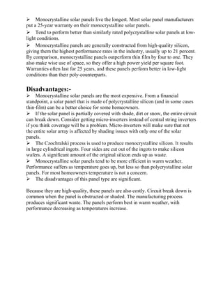 Monocrystalline solar panels live the longest. Most solar panel manufacturers
put a 25-year warranty on their monocrystalline solar panels.
Tend to perform better than similarly rated polycrystalline solar panels at low-
light conditions.
Monocrystalline panels are generally constructed from high-quality silicon,
giving them the highest performance rates in the industry, usually up to 21 percent.
By comparison, monocrystalline panels outperform thin film by four to one. They
also make wise use of space, so they offer a high power yield per square foot.
Warranties often last for 25 years, and these panels perform better in low-light
conditions than their poly-counterparts.
Disadvantages:-
Monocrystalline solar panels are the most expensive. From a financial
standpoint, a solar panel that is made of polycrystalline silicon (and in some cases
thin-film) can be a better choice for some homeowners.
If the solar panel is partially covered with shade, dirt or snow, the entire circuit
can break down. Consider getting micro-inverters instead of central string inverters
if you think coverage will be a problem. Micro-inverters will make sure that not
the entire solar array is affected by shading issues with only one of the solar
panels.
The Czochralski process is used to produce monocrystalline silicon. It results
in large cylindrical ingots. Four sides are cut out of the ingots to make silicon
wafers. A significant amount of the original silicon ends up as waste.
Monocrystalline solar panels tend to be more efficient in warm weather.
Performance suffers as temperature goes up, but less so than polycrystalline solar
panels. For most homeowners temperature is not a concern.
The disadvantages of this panel type are significant.
Because they are high-quality, these panels are also costly. Circuit break down is
common when the panel is obstructed or shaded. The manufacturing process
produces significant waste. The panels perform best in warm weather, with
performance decreasing as temperatures increase.
 