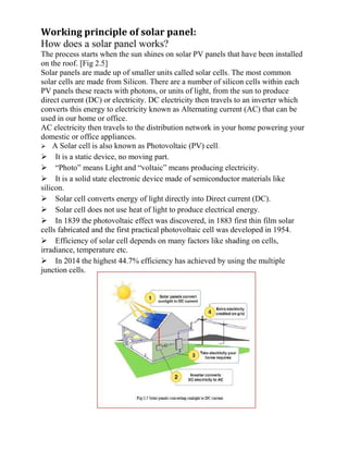 Working principle of solar panel:
How does a solar panel works?
The process starts when the sun shines on solar PV panels that have been installed
on the roof. [Fig 2.5]
Solar panels are made up of smaller units called solar cells. The most common
solar cells are made from Silicon. There are a number of silicon cells within each
PV panels these reacts with photons, or units of light, from the sun to produce
direct current (DC) or electricity. DC electricity then travels to an inverter which
converts this energy to electricity known as Alternating current (AC) that can be
used in our home or office.
AC electricity then travels to the distribution network in your home powering your
domestic or office appliances.
A Solar cell is also known as Photovoltaic (PV) cell.
It is a static device, no moving part.
“Photo” means Light and “voltaic” means producing electricity.
It is a solid state electronic device made of semiconductor materials like
silicon.
Solar cell converts energy of light directly into Direct current (DC).
Solar cell does not use heat of light to produce electrical energy.
In 1839 the photovoltaic effect was discovered, in 1883 first thin film solar
cells fabricated and the first practical photovoltaic cell was developed in 1954.
Efficiency of solar cell depends on many factors like shading on cells,
irradiance, temperature etc.
In 2014 the highest 44.7% efficiency has achieved by using the multiple
junction cells.
 