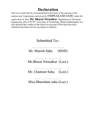 Declaration
This is to certify that the work presented in this thesis is the outcome of the
analysis and Experiments carried out by OMPRAKASH SAHU under the
supervision of Prof. Mr. Bharat Nirmalkar Department of Electrical
Engineering (EE), CSVTU University of Technology, Bhilai Chhattishgarh. It is
also declared that neither of this thesis nor any part of this thesis has been
submitted anywhere else for any degree or diploma.
Submitted To:-
- - - - - - - - - - - - - - - - - - - - - - - - -
Mr. Manish Sahu (HOD)
- - - - - - - - - - - - - - - - - - - - - - - - -
Mr.Bharat Nirmalkar (Lect.)
- - - - - - - - - - - - - - - - - - - - - - - - -
Mr. Chaitram Sahu (Lect.)
- - - - - - - - - - - - - - - - - - - - - - - - -
Miss.Dharmlata sahu (Lect.)
 