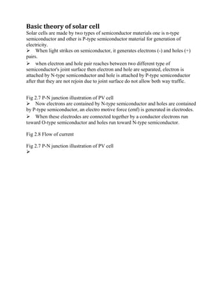 Basic theory of solar cell
Solar cells are made by two types of semiconductor materials one is n-type
semiconductor and other is P-type semiconductor material for generation of
electricity.
When light strikes on semiconductor, it generates electrons (-) and holes (+)
pairs.
when electron and hole pair reaches between two different type of
semiconductor's joint surface then electron and hole are separated, electron is
attached by N-type semiconductor and hole is attached by P-type semiconductor
after that they are not rejoin due to joint surface do not allow both way traffic.
Fig 2.7 P-N junction illustration of PV cell
Now electrons are contained by N-type semiconductor and holes are contained
by P-type semiconductor, an electro motive force (emf) is generated in electrodes.
When these electrodes are connected together by a conductor electrons run
toward O-type semiconductor and holes run toward N-type semiconductor.
Fig 2.8 Flow of current
Fig 2.7 P-N junction illustration of PV cell


















 