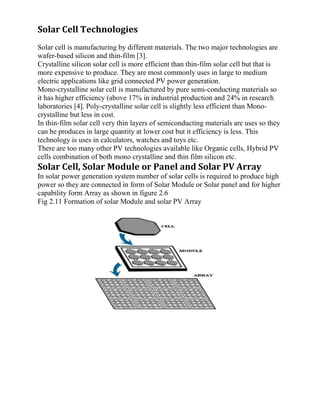 Solar Cell Technologies
Solar cell is manufacturing by different materials. The two major technologies are
wafer-based silicon and thin-film [3].
Crystalline silicon solar cell is more efficient than thin-film solar cell but that is
more expensive to produce. They are most commonly uses in large to medium
electric applications like grid connected PV power generation.
Mono-crystalline solar cell is manufactured by pure semi-conducting materials so
it has higher efficiency (above 17% in industrial production and 24% in research
laboratories [4]. Poly-crystalline solar cell is slightly less efficient than Mono-
crystalline but less in cost.
In thin-film solar cell very thin layers of semiconducting materials are uses so they
can be produces in large quantity at lower cost but it efficiency is less. This
technology is uses in calculators, watches and toys etc.
There are too many other PV technologies available like Organic cells, Hybrid PV
cells combination of both mono crystalline and thin film silicon etc.
Solar Cell, Solar Module or Panel and Solar PV Array
In solar power generation system number of solar cells is required to produce high
power so they are connected in form of Solar Module or Solar panel and for higher
capability form Array as shown in figure 2.6
Fig 2.11 Formation of solar Module and solar PV Array
 