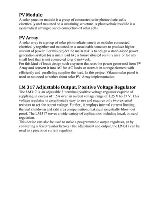 PV Module
A solar panel or module is a group of connected solar photovoltaic cells
electrically and mounted on a sustaining structure. A photovoltaic module is a
systematical arranged series connection of solar cells.
PV Array
A solar array is a group of solar photovoltaic panels or modules connected
electrically together and mounted on a sustainable structure to produce higher
amount of power. For this project the main task is to design a stand-alone power
generation system for a small load like a house situated on hilly area or for any
small load that is not connected to grid network.
For this kind of loads design such a system that uses the power generated from PV
Array and convert it into AC for AC loads or stores it in storage element with
efficiently and paralleling supplies the load. In this project Vikram solar panel is
used so not need to bother about solar PV Array implementation.
LM 317 Adjustable Output, Positive Voltage Regulator
The LM317 is an adjustable 3−terminal positive voltage regulator capable of
supplying in excess of 1.5A over an output voltage range of 1.25 V to 37 V. This
voltage regulator is exceptionally easy to use and requires only two external
resistors to set the output voltage. Further, it employs internal current limiting,
thermal shutdown and safe area compensation, making it essentially blow−out
proof. The LM317 serves a wide variety of applications including local, on card
regulation.
This device can also be used to make a programmable output regulator, or by
connecting a fixed resistor between the adjustment and output, the LM317 can be
used as a precision current regulator.
 