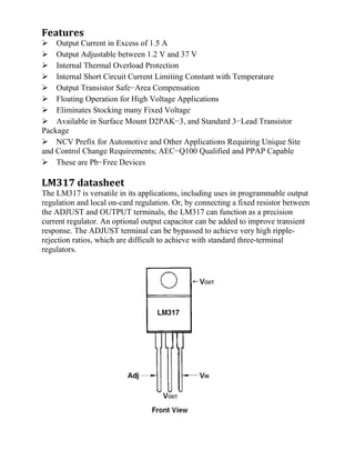Features
Output Current in Excess of 1.5 A
Output Adjustable between 1.2 V and 37 V
Internal Thermal Overload Protection
Internal Short Circuit Current Limiting Constant with Temperature
Output Transistor Safe−Area Compensation
Floating Operation for High Voltage Applications
Eliminates Stocking many Fixed Voltage
Available in Surface Mount D2PAK−3, and Standard 3−Lead Transistor
Package
NCV Prefix for Automotive and Other Applications Requiring Unique Site
and Control Change Requirements; AEC−Q100 Qualified and PPAP Capable
These are Pb−Free Devices
LM317 datasheet
The LM317 is versatile in its applications, including uses in programmable output
regulation and local on-card regulation. Or, by connecting a fixed resistor between
the ADJUST and OUTPUT terminals, the LM317 can function as a precision
current regulator. An optional output capacitor can be added to improve transient
response. The ADJUST terminal can be bypassed to achieve very high ripple-
rejection ratios, which are difficult to achieve with standard three-terminal
regulators.
 