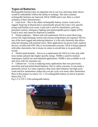 Types of Batteries
Rechargeable batteries play an important role in our lives and many daily chores
would be unthinkable without the ability to recharge. The most common
rechargeable batteries are lead acid, NiCd, NiMH and Li-ion. Here is a brief
summary of their characteristics.
Lead Acid – This is the oldest rechargeable battery system. Lead acid is
rugged, forgiving if abused and is economically priced, but it has a low specific
energy and limited cycle count. Lead acid is used for wheelchairs, golf cars,
personnel carriers, emergency lighting and uninterruptible power supply (UPS).
Lead is toxic and cannot be disposed in landfills.
Nickel-cadmium – Mature and well understood, NiCd is used where long
service life, high discharge current and extreme temperatures are required. NiCd is
one of the most rugged and enduring batteries; it is the only chemistry that allows
ultra-fast charging with minimal stress. Main applications are power tools, medical
devices, aviation and UPS. Due to environmental concerns, NiCd is being replaced
with other chemistries, but it retains its status in aircraft due to its good safety
record.
Nickel-metal-hydride – Serves as a replacement for NiCd as it has only mild
toxic metals and provides higher specific energy. NiMH is used for medical
instruments, hybrid cars and industrial applications. NiMH is also available in AA
and AAA cells for consumer use.
Lithium-ion – Li-ion is replacing many applications that were previously
served by lead and nickel-based batteries. Due to safety concerns, Li-ion needs a
protection circuit. It is more expensive than most other batteries, but high cycle
count and low maintenance reduce the cost per cycle over many other chemistries.
Here in this project we used a 12v, 1.3A rechargeable battery as shown in picture
below [Fig 3.3]
Fig 3.3 A 12V-1.3Ah rechargeable battery
 