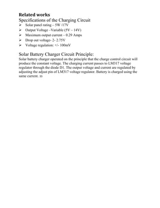 Related works
Specifications of the Charging Circuit
Solar panel rating – 5W /17V
Output Voltage –Variable (5V – 14V)
Maximum output current – 0.29 Amps
Drop out voltage- 2- 2.75V
Voltage regulation: +/- 100mV
Solar Battery Charger Circuit Principle:
Solar battery charger operated on the principle that the charge control circuit will
produce the constant voltage. The charging current passes to LM317 voltage
regulator through the diode D1. The output voltage and current are regulated by
adjusting the adjust pin of LM317 voltage regulator. Battery is charged using the
same current. 33
 