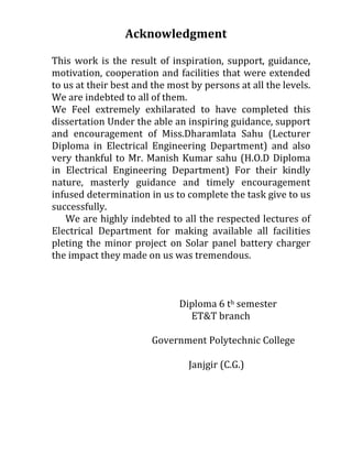 Acknowledgment
This work is the result of inspiration, support, guidance,
motivation, cooperation and facilities that were extended
to us at their best and the most by persons at all the levels.
We are indebted to all of them.
We Feel extremely exhilarated to have completed this
dissertation Under the able an inspiring guidance, support
and encouragement of Miss.Dharamlata Sahu (Lecturer
Diploma in Electrical Engineering Department) and also
very thankful to Mr. Manish Kumar sahu (H.O.D Diploma
in Electrical Engineering Department) For their kindly
nature, masterly guidance and timely encouragement
infused determination in us to complete the task give to us
successfully.
We are highly indebted to all the respected lectures of
Electrical Department for making available all facilities
pleting the minor project on Solar panel battery charger
the impact they made on us was tremendous.
Diploma 6 th semester
ET&T branch
Government Polytechnic College
Janjgir (C.G.)
 