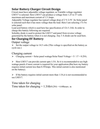 Solar Battery Charger Circuit Design
Circuit must have adjustable voltage regulator, so Variable voltage regulator
LM317 is selected. Here LM317 can produce a voltage from 1.25 to 37 volts
maximum and maximum current of 1.5 Amps.
Adjustable Voltage regulator has typical voltage drop of 2 V-2.5V .So Solar panel
is selected such that it has more voltage than the load. Here I am selecting 17v/5w
solar panel.
Lead acid battery which is used here has specification of 12v/1.3Ah. In order to
charge this battery following are required.
Schottky diode is used to protect the LM317 and panel from reverse voltage
generated by the battery when it is not charging. Any 3 A diode can be used here.
for Charging 8V Battery
Output voltage
Set the output voltage to 14.5 volts (This voltage is specified on the battery as
cycle use.)
Charging current
Charging current = Solar panel wattage/Solar Panel Voltage = 5 / 17 = 0.29A.
Here LM317 can provide current upto 1.5A .So it is recommended to use high
wattage panels if more current is required for your application.(But here my battery
requires initial current less than 0.39Amps. This initial current is also mentioned
on the battery).
If the battery requires initial current more than 1.5A,it is not recommended to
use LM317.
Time taken for charging
Time taken for charging = 1.3Ah/0.29A = 4.44hours. 36
 