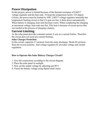 Power Dissipation
In this project, power is limited because of the thermal resistance of LM317
voltage regulator and the heat sink. To keep the temperature below 125 degree
Celsius, the power must be limited to 10W. LM317 voltage regulator internally has
temperature limiting circuit so that if it gets too hot, it shuts down automatically.
When battery is charging, heat sink becomes warm. When completing the charging
at maximum voltage, heat sink runs hot. This heat is because of excess power that
not needed in the process of charging a battery.
Current Limiting
As the solar panel provides constant current, it acts as a current limiter. Therefore
the circuit does not need any current limiting.
Solar Charger Protection
In this circuit, capacitor C1 protects from the static discharge. Diode D1 protects
from the reverse polarity. And voltage regulator IC provides voltage and current
regulation.
How to Operate this Solar Battery Charger Circuit?
1. Give the connections according to the circuit diagram.
2. Place the solar panel in sunlight.
3. Now set the output voltage by adjusting pot RV1
4. Check the battery voltage using digital multi meter.
 