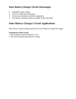 Solar Battery Charger Circuit Advantages
Adjustable output voltage
Circuit is simple and inexpensive.
Circuit uses commonly available components.
Zero battery discharge when no sunlight on the solar panel.
Solar Battery Charger Circuit Applications
This circuit is used to charge Lead-Acid or Ni-Cd batteries using solar energy.
Limitations of this Circuit:
1. In this project current is limited to 1.5A.
2. The circuit requires high drop-out voltage
 