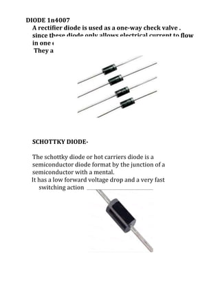 DIODE 1n4007
A rectifier diode is used as a one-way check valve .
since these diode only allows electrical current to flow
in one direction.
They are used to ac to dc converted
SCHOTTKY DIODE-
The schottky diode or hot carriers diode is a
semiconductor diode format by the junction of a
semiconductor with a mental.
It has a low forward voltage drop and a very fast
switching action
 