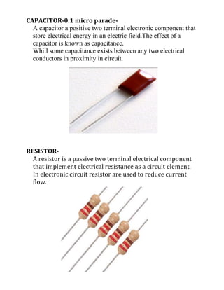 CAPACITOR-0.1 micro parade-
A capacitor a positive two terminal electronic component that
store electrical energy in an electric field.The effect of a
capacitor is known as capacitance.
Whill some capacitance exists between any two electrical
conductors in proximity in circuit.
RESISTOR-
A resistor is a passive two terminal electrical component
that implement electrical resistance as a circuit element.
In electronic circuit resistor are used to reduce current
flow.
 