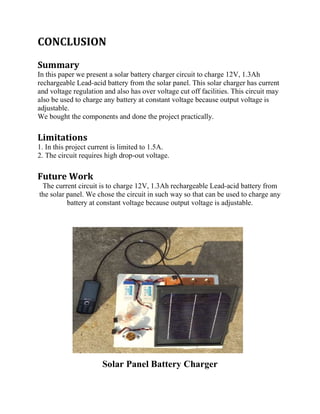 CONCLUSION
Summary
In this paper we present a solar battery charger circuit to charge 12V, 1.3Ah
rechargeable Lead-acid battery from the solar panel. This solar charger has current
and voltage regulation and also has over voltage cut off facilities. This circuit may
also be used to charge any battery at constant voltage because output voltage is
adjustable.
We bought the components and done the project practically.
Limitations
1. In this project current is limited to 1.5A.
2. The circuit requires high drop-out voltage.
Future Work
The current circuit is to charge 12V, 1.3Ah rechargeable Lead-acid battery from
the solar panel. We chose the circuit in such way so that can be used to charge any
battery at constant voltage because output voltage is adjustable.
Solar Panel Battery Charger
 