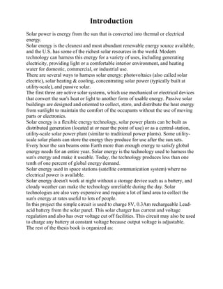 Introduction
Solar power is energy from the sun that is converted into thermal or electrical
energy.
Solar energy is the cleanest and most abundant renewable energy source available,
and the U.S. has some of the richest solar resources in the world. Modern
technology can harness this energy for a variety of uses, including generating
electricity, providing light or a comfortable interior environment, and heating
water for domestic, commercial, or industrial use.
There are several ways to harness solar energy: photovoltaics (also called solar
electric), solar heating & cooling, concentrating solar power (typically built at
utility-scale), and passive solar.
The first three are active solar systems, which use mechanical or electrical devices
that convert the sun's heat or light to another form of usable energy. Passive solar
buildings are designed and oriented to collect, store, and distribute the heat energy
from sunlight to maintain the comfort of the occupants without the use of moving
parts or electronics.
Solar energy is a flexible energy technology, solar power plants can be built as
distributed generation (located at or near the point of use) or as a central-station,
utility-scale solar power plant (similar to traditional power plants). Some utility-
scale solar plants can store the energy they produce for use after the sun sets.
Every hour the sun beams onto Earth more than enough energy to satisfy global
energy needs for an entire year. Solar energy is the technology used to harness the
sun's energy and make it useable. Today, the technology produces less than one
tenth of one percent of global energy demand.
Solar energy used in space stations (satellite communication system) where no
electrical power is available.
Solar energy doesn't work at night without a storage device such as a battery, and
cloudy weather can make the technology unreliable during the day. Solar
technologies are also very expensive and require a lot of land area to collect the
sun's energy at rates useful to lots of people.
In this project the simple circuit is used to charge 8V, 0.3Am rechargeable Lead-
acid battery from the solar panel. This solar charger has current and voltage
regulation and also has over voltage cut off facilities. This circuit may also be used
to charge any battery at constant voltage because output voltage is adjustable.
The rest of the thesis book is organized as:
 