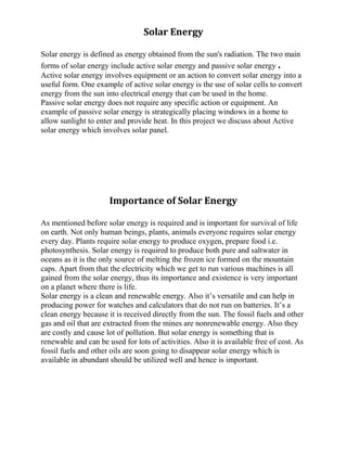 Solar Energy
Solar energy is defined as energy obtained from the sun's radiation. The two main
forms of solar energy include active solar energy and passive solar energy .
Active solar energy involves equipment or an action to convert solar energy into a
useful form. One example of active solar energy is the use of solar cells to convert
energy from the sun into electrical energy that can be used in the home.
Passive solar energy does not require any specific action or equipment. An
example of passive solar energy is strategically placing windows in a home to
allow sunlight to enter and provide heat. In this project we discuss about Active
solar energy which involves solar panel.
Importance of Solar Energy
As mentioned before solar energy is required and is important for survival of life
on earth. Not only human beings, plants, animals everyone requires solar energy
every day. Plants require solar energy to produce oxygen, prepare food i.e.
photosynthesis. Solar energy is required to produce both pure and saltwater in
oceans as it is the only source of melting the frozen ice formed on the mountain
caps. Apart from that the electricity which we get to run various machines is all
gained from the solar energy, thus its importance and existence is very important
on a planet where there is life.
Solar energy is a clean and renewable energy. Also it’s versatile and can help in
producing power for watches and calculators that do not run on batteries. It’s a
clean energy because it is received directly from the sun. The fossil fuels and other
gas and oil that are extracted from the mines are nonrenewable energy. Also they
are costly and cause lot of pollution. But solar energy is something that is
renewable and can be used for lots of activities. Also it is available free of cost. As
fossil fuels and other oils are soon going to disappear solar energy which is
available in abundant should be utilized well and hence is important.
 