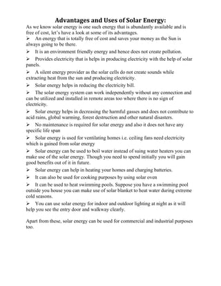 Advantages and Uses of Solar Energy:
As we know solar energy is one such energy that is abundantly available and is
free of cost, let’s have a look at some of its advantages.
An energy that is totally free of cost and saves your money as the Sun is
always going to be there.
It is an environment friendly energy and hence does not create pollution.
Provides electricity that is helps in producing electricity with the help of solar
panels.
A silent energy provider as the solar cells do not create sounds while
extracting heat from the sun and producing electricity.
Solar energy helps in reducing the electricity bill.
The solar energy system can work independently without any connection and
can be utilized and installed in remote areas too where there is no sign of
electricity.
Solar energy helps in decreasing the harmful gasses and does not contribute to
acid rains, global warming, forest destruction and other natural disasters.
No maintenance is required for solar energy and also it does not have any
specific life span
Solar energy is used for ventilating homes i.e. ceiling fans need electricity
which is gained from solar energy
Solar energy can be used to boil water instead of suing water heaters you can
make use of the solar energy. Though you need to spend initially you will gain
good benefits out of it in future.
Solar energy can help in heating your homes and charging batteries.
It can also be used for cooking purposes by using solar oven
It can be used to heat swimming pools. Suppose you have a swimming pool
outside you house you can make use of solar blanket to heat water during extreme
cold seasons.
You can use solar energy for indoor and outdoor lighting at night as it will
help you see the entry door and walkway clearly.
Apart from these, solar energy can be used for commercial and industrial purposes
too.
 